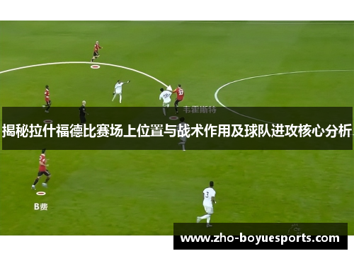 揭秘拉什福德比赛场上位置与战术作用及球队进攻核心分析
