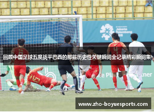 回顾中国足球五度战平巴西的那些历史性关键瞬间全记录精彩瞬间集