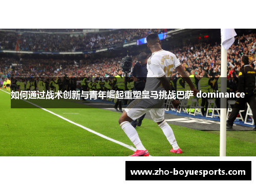 如何通过战术创新与青年崛起重塑皇马挑战巴萨 dominance
