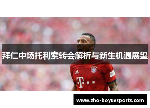 拜仁中场托利索转会解析与新生机遇展望